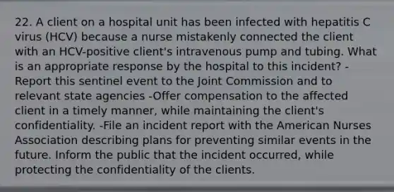 22. A client on a hospital unit has been infected with hepatitis C virus (HCV) because a nurse mistakenly connected the client with an HCV-positive client's intravenous pump and tubing. What is an appropriate response by the hospital to this incident? -Report this sentinel event to the Joint Commission and to relevant state agencies -Offer compensation to the affected client in a timely manner, while maintaining the client's confidentiality. -File an incident report with the American Nurses Association describing plans for preventing similar events in the future. Inform the public that the incident occurred, while protecting the confidentiality of the clients.