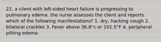 22. a client with left-sided heart failure is progressing to pulmonary edema. the nurse assesses the client and reports which of the following manifestations? 1. dry, hacking cough 2. bilateral crackles 3. Fever above 36.8°c or 101.5°F 4. peripheral pitting edema