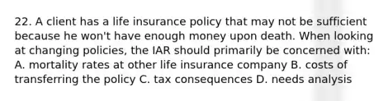 22. A client has a life insurance policy that may not be sufficient because he won't have enough money upon death. When looking at changing policies, the IAR should primarily be concerned with: A. mortality rates at other life insurance company B. costs of transferring the policy C. tax consequences D. needs analysis