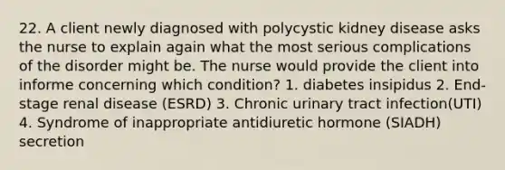 22. A client newly diagnosed with polycystic kidney disease asks the nurse to explain again what the most serious complications of the disorder might be. The nurse would provide the client into informe concerning which condition? 1. diabetes insipidus 2. End-stage renal disease (ESRD) 3. Chronic urinary tract infection(UTI) 4. Syndrome of inappropriate antidiuretic hormone (SIADH) secretion