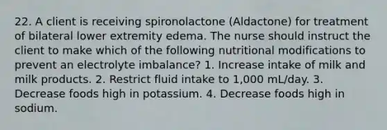 22. A client is receiving spironolactone (Aldactone) for treatment of bilateral lower extremity edema. The nurse should instruct the client to make which of the following nutritional modifications to prevent an electrolyte imbalance? 1. Increase intake of milk and milk products. 2. Restrict fluid intake to 1,000 mL/day. 3. Decrease foods high in potassium. 4. Decrease foods high in sodium.