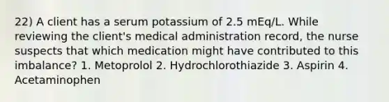 22) A client has a serum potassium of 2.5 mEq/L. While reviewing the client's medical administration record, the nurse suspects that which medication might have contributed to this imbalance? 1. Metoprolol 2. Hydrochlorothiazide 3. Aspirin 4. Acetaminophen