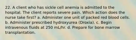 22. A client who has sickle cell anemia is admitted to the hospital. The client reports severe pain. Which action does the nurse take first? a. Administer one unit of packed red blood cells. b. Administer prescribed hydroxyurea (Droxia). c. Begin intravenous fluids at 250 mL/hr. d. Prepare for bone marrow transplantation.