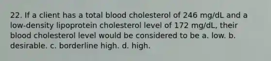 22. If a client has a total blood cholesterol of 246 mg/dL and a low-density lipoprotein cholesterol level of 172 mg/dL, their blood cholesterol level would be considered to be a. low. b. desirable. c. borderline high. d. high.