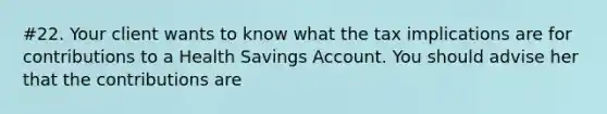 #22. Your client wants to know what the tax implications are for contributions to a Health Savings Account. You should advise her that the contributions are