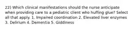 22) Which clinical manifestations should the nurse anticipate when providing care to a pediatric client who huffing glue? Select all that apply. 1. Impaired coordination 2. Elevated liver enzymes 3. Delirium 4. Dementia 5. Giddiness