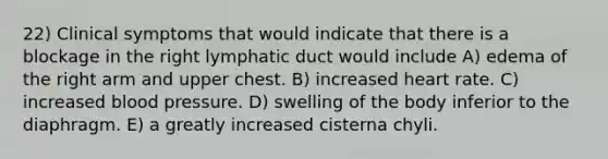 22) Clinical symptoms that would indicate that there is a blockage in the right lymphatic duct would include A) edema of the right arm and upper chest. B) increased heart rate. C) increased blood pressure. D) swelling of the body inferior to the diaphragm. E) a greatly increased cisterna chyli.