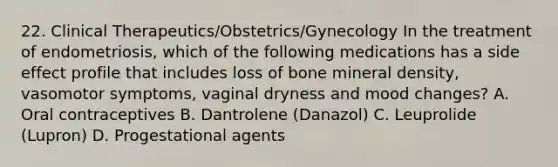 22. Clinical Therapeutics/Obstetrics/Gynecology In the treatment of endometriosis, which of the following medications has a side effect profile that includes loss of bone mineral density, vasomotor symptoms, vaginal dryness and mood changes? A. Oral contraceptives B. Dantrolene (Danazol) C. Leuprolide (Lupron) D. Progestational agents