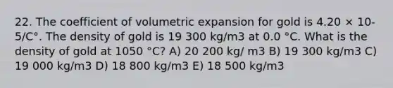 22. The coefficient of volumetric expansion for gold is 4.20 × 10-5/C°. The density of gold is 19 300 kg/m3 at 0.0 °C. What is the density of gold at 1050 °C? A) 20 200 kg/ m3 B) 19 300 kg/m3 C) 19 000 kg/m3 D) 18 800 kg/m3 E) 18 500 kg/m3