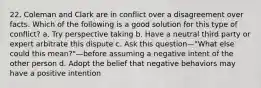 22. Coleman and Clark are in conflict over a disagreement over facts. Which of the following is a good solution for this type of conflict? a. Try perspective taking b. Have a neutral third party or expert arbitrate this dispute c. Ask this question—"What else could this mean?"—before assuming a negative intent of the other person d. Adopt the belief that negative behaviors may have a positive intention