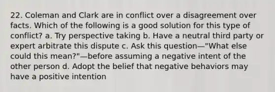 22. Coleman and Clark are in conflict over a disagreement over facts. Which of the following is a good solution for this type of conflict? a. Try perspective taking b. Have a neutral third party or expert arbitrate this dispute c. Ask this question—"What else could this mean?"—before assuming a negative intent of the other person d. Adopt the belief that negative behaviors may have a positive intention