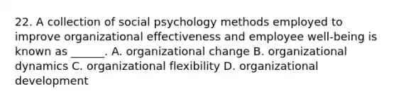 22. A collection of social psychology methods employed to improve organizational effectiveness and employee well-being is known as ______. A. organizational change B. organizational dynamics C. organizational flexibility D. organizational development