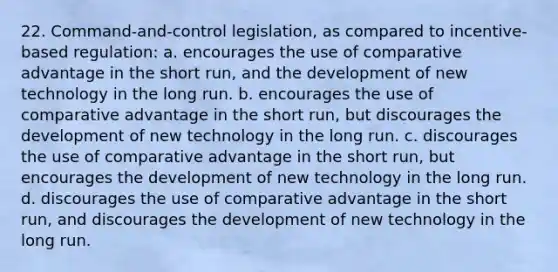 22. Command-and-control legislation, as compared to incentive-based regulation: a. encourages the use of comparative advantage in the short run, and the development of new technology in the long run. b. encourages the use of comparative advantage in the short run, but discourages the development of new technology in the long run. c. discourages the use of comparative advantage in the short run, but encourages the development of new technology in the long run. d. discourages the use of comparative advantage in the short run, and discourages the development of new technology in the long run.