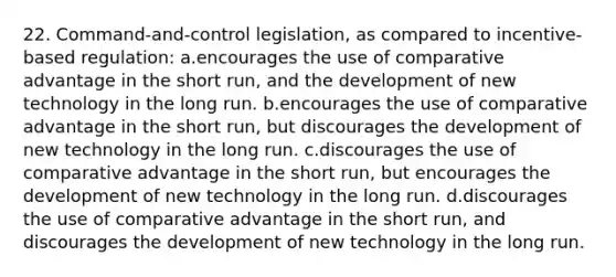 22. Command-and-control legislation, as compared to incentive-based regulation: a.encourages the use of comparative advantage in the short run, and the development of new technology in the long run. b.encourages the use of comparative advantage in the short run, but discourages the development of new technology in the long run. c.discourages the use of comparative advantage in the short run, but encourages the development of new technology in the long run. d.discourages the use of comparative advantage in the short run, and discourages the development of new technology in the long run.