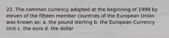 22. The common currency adopted at the beginning of 1999 by eleven of the fifteen member countries of the European Union was known as: a. the pound sterling b. the European Currency Unit c. the euro d. the dollar