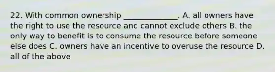 22. With common ownership ______________. A. all owners have the right to use the resource and cannot exclude others B. the only way to benefit is to consume the resource before someone else does C. owners have an incentive to overuse the resource D. all of the above