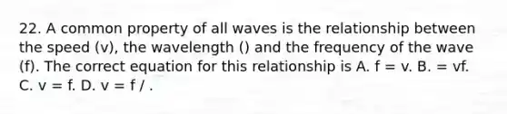 22. A common property of all waves is the relationship between the speed (v), the wavelength () and the frequency of the wave (f). The correct equation for this relationship is A. f = v. B. = vf. C. v = f. D. v = f / .