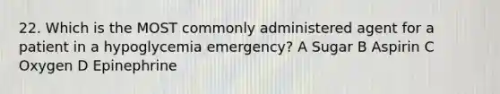 22. Which is the MOST commonly administered agent for a patient in a hypoglycemia emergency? A Sugar B Aspirin C Oxygen D Epinephrine