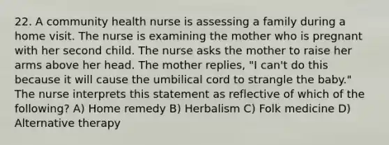 22. A community health nurse is assessing a family during a home visit. The nurse is examining the mother who is pregnant with her second child. The nurse asks the mother to raise her arms above her head. The mother replies, "I can't do this because it will cause the umbilical cord to strangle the baby." The nurse interprets this statement as reflective of which of the following? A) Home remedy B) Herbalism C) Folk medicine D) Alternative therapy