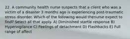 22. A community health nurse suspects that a client who was a victim of a disaster 3 months ago is experiencing post-traumatic stress disorder. Which of the following would thenurse expect to find? Select all that apply. A) Diminished startle response B) Hypervigilance C) Feelings of detachment D) Flashbacks E) Full range of affect