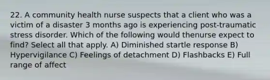 22. A community health nurse suspects that a client who was a victim of a disaster 3 months ago is experiencing post-traumatic stress disorder. Which of the following would thenurse expect to find? Select all that apply. A) Diminished startle response B) Hypervigilance C) Feelings of detachment D) Flashbacks E) Full range of affect