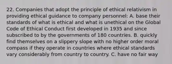 22. Companies that adopt the principle of ethical relativism in providing ethical guidance to company personnel: A. base their standards of what is ethical and what is unethical on the Global Code of Ethical Conduct first developed in 1935 and since subscribed to by the governments of 180 countries. B. quickly find themselves on a slippery slope with no higher order moral compass if they operate in countries where ethical standards vary considerably from country to country. C. have no fair way