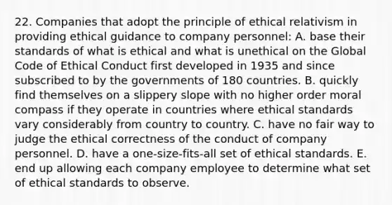 22. Companies that adopt the principle of ethical relativism in providing ethical guidance to company personnel: A. base their standards of what is ethical and what is unethical on the Global Code of Ethical Conduct first developed in 1935 and since subscribed to by the governments of 180 countries. B. quickly find themselves on a slippery slope with no higher order moral compass if they operate in countries where ethical standards vary considerably from country to country. C. have no fair way to judge the ethical correctness of the conduct of company personnel. D. have a one-size-fits-all set of ethical standards. E. end up allowing each company employee to determine what set of ethical standards to observe.