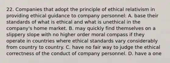 22. Companies that adopt the principle of ethical relativism in providing ethical guidance to company personnel: A. base their standards of what is ethical and what is unethical in the company's home market. B. may quickly find themselves on a slippery slope with no higher order moral compass if they operate in countries where ethical standards vary considerably from country to country. C. have no fair way to judge the ethical correctness of the conduct of company personnel. D. have a one