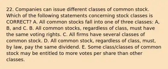 22. Companies can issue different classes of common stock. Which of the following statements concerning stock classes is CORRECT? A. All common stocks fall into one of three classes: A, B, and C. B. All common stocks, regardless of class, must have the same voting rights. C. All firms have several classes of common stock. D. All common stock, regardless of class, must, by law, pay the same dividend. E. Some class/classes of common stock may be entitled to more votes per share than other classes.