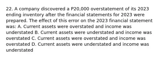 22. A company discovered a P20,000 overstatement of its 2023 ending inventory after the financial statements for 2023 were prepared. The effect of this error on the 2023 financial statement was: A. Current assets were overstated and income was understated B. Current assets were understated and income was overstated C. Current assets were overstated and income was overstated D. Current assets were understated and income was understated