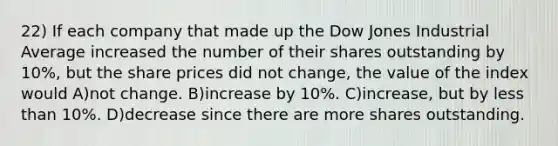 22) If each company that made up the Dow Jones Industrial Average increased the number of their shares outstanding by 10%, but the share prices did not change, the value of the index would A)not change. B)increase by 10%. C)increase, but by less than 10%. D)decrease since there are more shares outstanding.