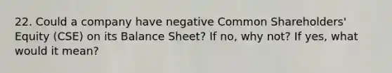 22. Could a company have negative Common Shareholders' Equity (CSE) on its Balance Sheet? If no, why not? If yes, what would it mean?