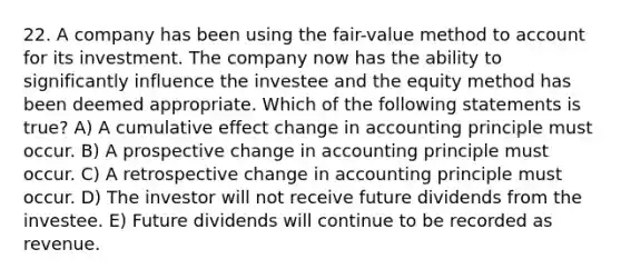 22. A company has been using the fair-value method to account for its investment. The company now has the ability to significantly influence the investee and the equity method has been deemed appropriate. Which of the following statements is true? A) A cumulative effect change in accounting principle must occur. B) A prospective change in accounting principle must occur. C) A retrospective change in accounting principle must occur. D) The investor will not receive future dividends from the investee. E) Future dividends will continue to be recorded as revenue.