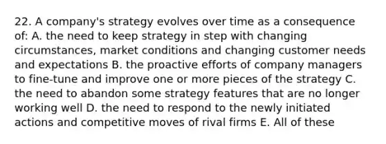 22. A company's strategy evolves over time as a consequence of: A. the need to keep strategy in step with changing circumstances, market conditions and changing customer needs and expectations B. the proactive efforts of company managers to fine-tune and improve one or more pieces of the strategy C. the need to abandon some strategy features that are no longer working well D. the need to respond to the newly initiated actions and competitive moves of rival firms E. All of these