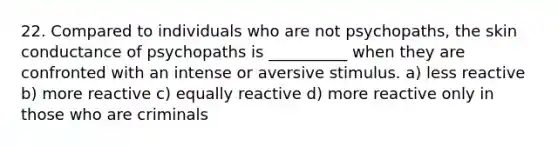 22. Compared to individuals who are not psychopaths, the skin conductance of psychopaths is __________ when they are confronted with an intense or aversive stimulus. a) less reactive b) more reactive c) equally reactive d) more reactive only in those who are criminals