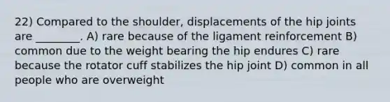 22) Compared to the shoulder, displacements of the hip joints are ________. A) rare because of the ligament reinforcement B) common due to the weight bearing the hip endures C) rare because the rotator cuff stabilizes the hip joint D) common in all people who are overweight