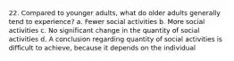 22. Compared to younger adults, what do older adults generally tend to experience? a. Fewer social activities b. More social activities c. No significant change in the quantity of social activities d. A conclusion regarding quantity of social activities is difficult to achieve, because it depends on the individual