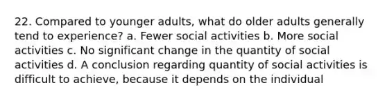 22. Compared to younger adults, what do older adults generally tend to experience? a. Fewer social activities b. More social activities c. No significant change in the quantity of social activities d. A conclusion regarding quantity of social activities is difficult to achieve, because it depends on the individual