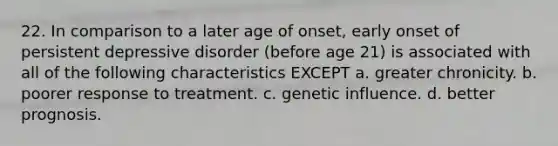 22. In comparison to a later age of onset, early onset of persistent depressive disorder (before age 21) is associated with all of the following characteristics EXCEPT​ a. ​greater chronicity. b. ​poorer response to treatment. c. ​genetic influence. d. ​better prognosis.