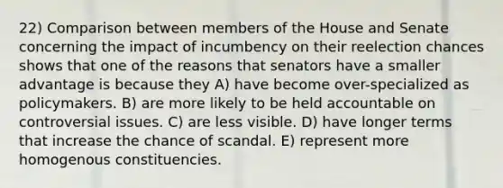 22) Comparison between members of the House and Senate concerning the impact of incumbency on their reelection chances shows that one of the reasons that senators have a smaller advantage is because they A) have become over-specialized as policymakers. B) are more likely to be held accountable on controversial issues. C) are less visible. D) have longer terms that increase the chance of scandal. E) represent more homogenous constituencies.