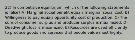 22) In competitive equilibrium, which of the following statements is false? A) Marginal social benefit equals marginal social cost. B) Willingness to pay equals opportunity cost of production. C) The sum of consumer surplus and producer surplus is maximized. D) Deadweight loss is maximized. E) Resources are used efficiently to produce goods and services that people value most highly.