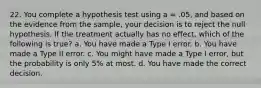 22. You complete a hypothesis test using a = .05, and based on the evidence from the sample, your decision is to reject the null hypothesis. If the treatment actually has no effect, which of the following is true? a. You have made a Type I error. b. You have made a Type II error. c. You might have made a Type I error, but the probability is only 5% at most. d. You have made the correct decision.