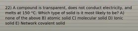 22) A compound is transparent, does not conduct electricity, and melts at 150 °C. Which type of solid is it most likely to be? A) none of the above B) atomic solid C) molecular solid D) Ionic solid E) Network covalent solid