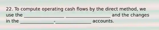 22. To compute operating cash flows by the direct method, we use the __________________ ____________________ and the changes in the _______________-________________ accounts.