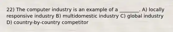 22) The computer industry is an example of a ________. A) locally responsive industry B) multidomestic industry C) global industry D) country-by-country competitor