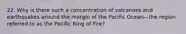 22. Why is there such a concentration of volcanoes and earthquakes around the margin of the Pacific Ocean—the region referred to as the Pacific Ring of Fire?