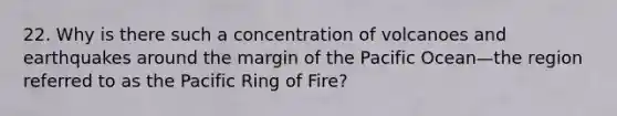 22. Why is there such a concentration of volcanoes and earthquakes around the margin of the Pacific Ocean—the region referred to as the Pacific Ring of Fire?