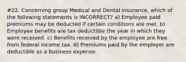 #22. Concerning group Medical and Dental insurance, which of the following statements is INCORRECT? a) Employee paid premiums may be deducted if certain conditions are met. b) Employee benefits are tax deductible the year in which they were received. c) Benefits received by the employee are free from federal income tax. d) Premiums paid by the employer are deductible as a business expense.