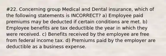 #22. Concerning group Medical and Dental insurance, which of the following statements is INCORRECT? a) Employee paid premiums may be deducted if certain conditions are met. b) Employee benefits are tax deductible the year in which they were received. c) Benefits received by the employee are free from federal income tax. d) Premiums paid by the employer are deductible as a business expense.