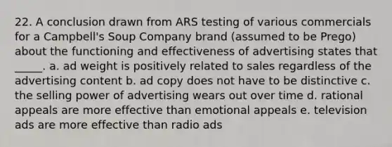 22. A conclusion drawn from ARS testing of various commercials for a Campbell's Soup Company brand (assumed to be Prego) about the functioning and effectiveness of advertising states that _____. a. ad weight is positively related to sales regardless of the advertising content b. ad copy does not have to be distinctive c. the selling power of advertising wears out over time d. rational appeals are more effective than emotional appeals e. television ads are more effective than radio ads